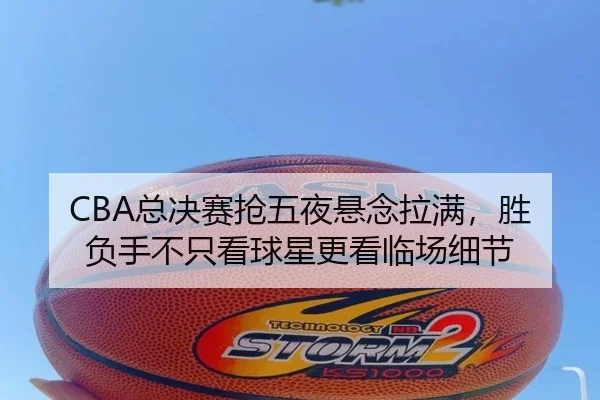 CBA总决赛抢五夜悬念拉满，胜负手不只看球星更看临场细节